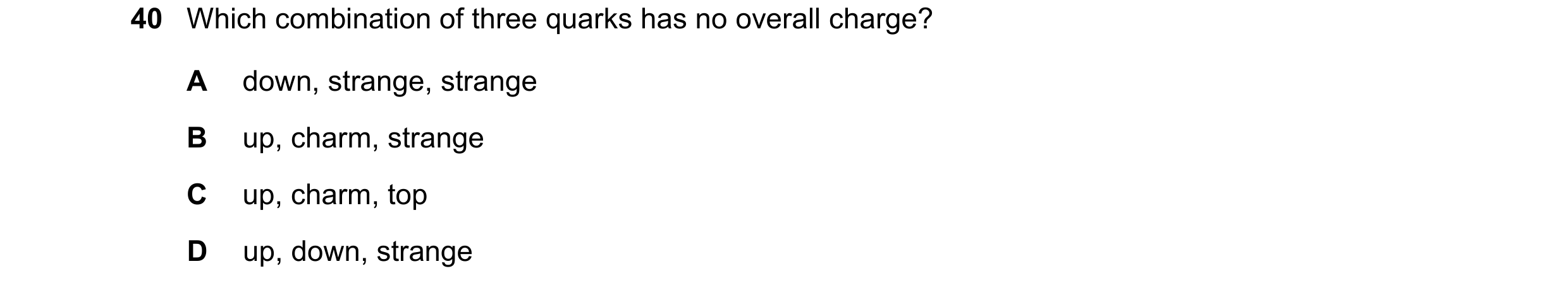 Question 88: Which combination of three quarks has no overall charge? A down, strange, strange B up, charm, strange C up, charm, top D up, down, strange