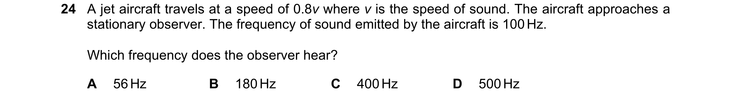 Question 19: A jet aircraft travels at a speed of 0.8v where v is the speed of sound. The aircraft approaches a stationary observer. The frequency of so…