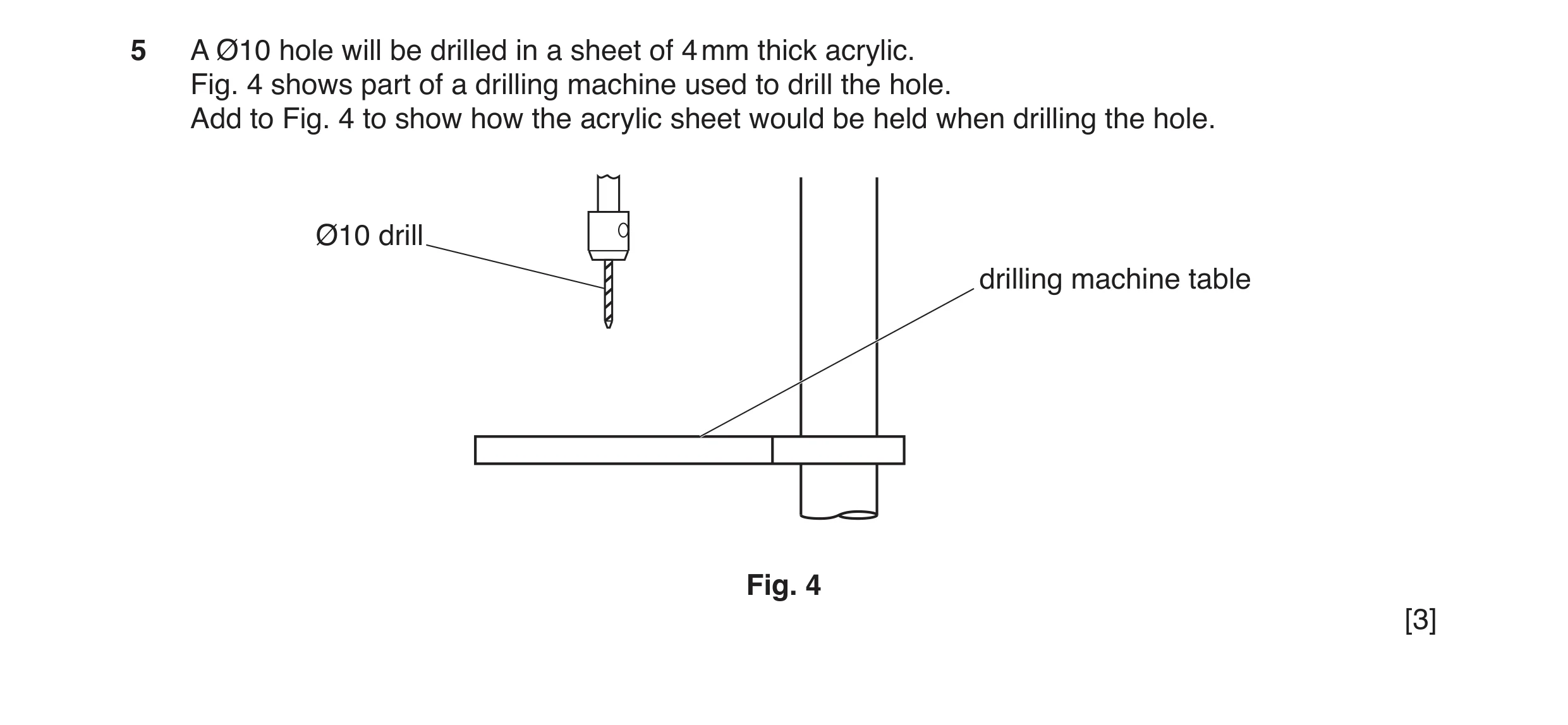 Question 148: A Ø10 hole will be drilled in a sheet of 4 mm thick acrylic. Fig. 4 shows part of a drilling machine used to drill the hole. Add to Fig. 4 …