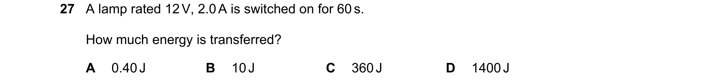 Question 61: A lamp rated 12 V, 2.0 A is switched on for 60 s. How much energy is transferred? A 0.40 J B 10 J C 360 J D 1400 J