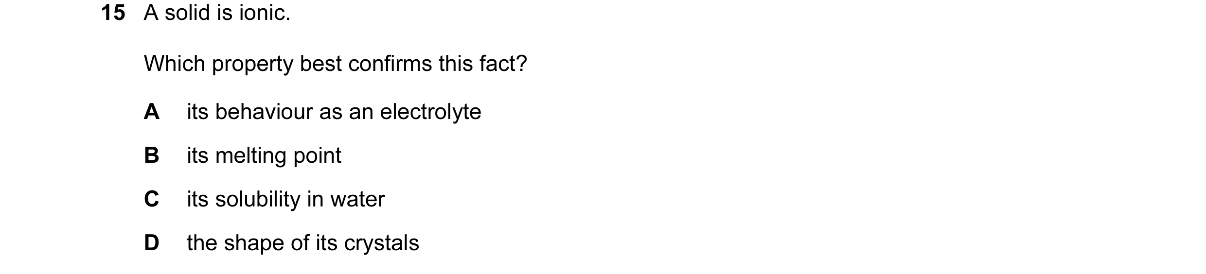 Question 14: A solid is ionic. Which property best confirms this fact? A its behaviour as an electrolyte B its melting point C its solubility in water D…