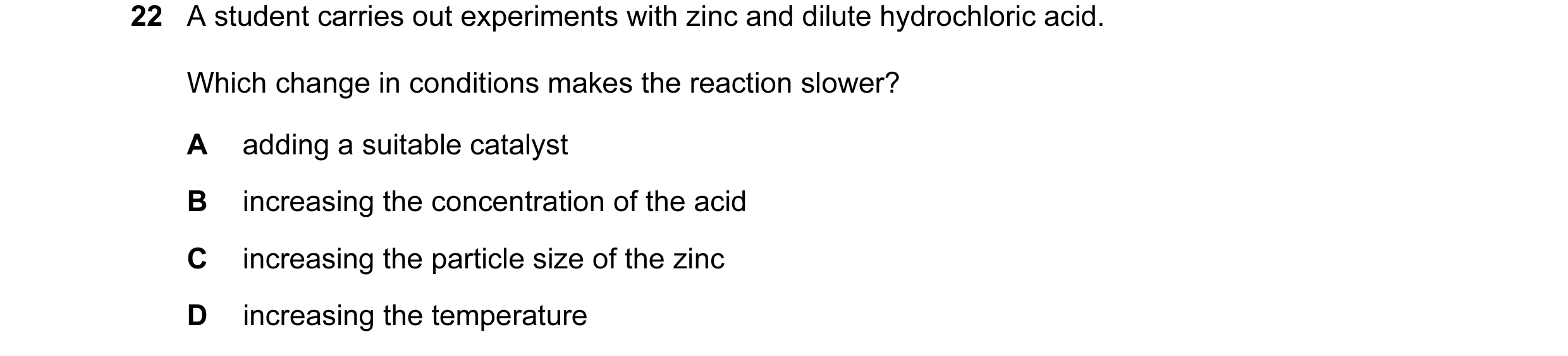Question 7: A student carries out experiments with zinc and dilute hydrochloric acid. Which change in conditions makes the reaction slower? A adding a …