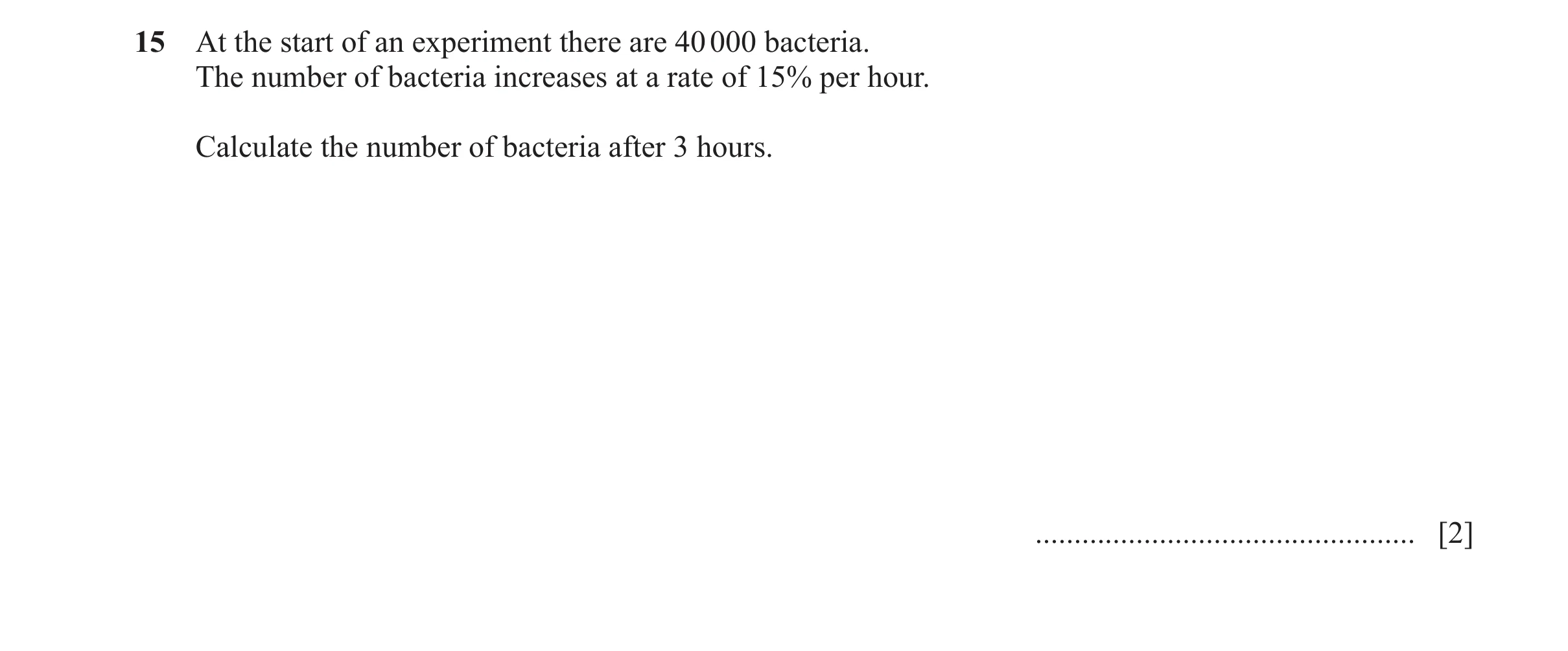 Question 59: At the start of an experiment there are 40 000 bacteria. The number of bacteria increases at a rate of 15% per hour. Calculate the number o…