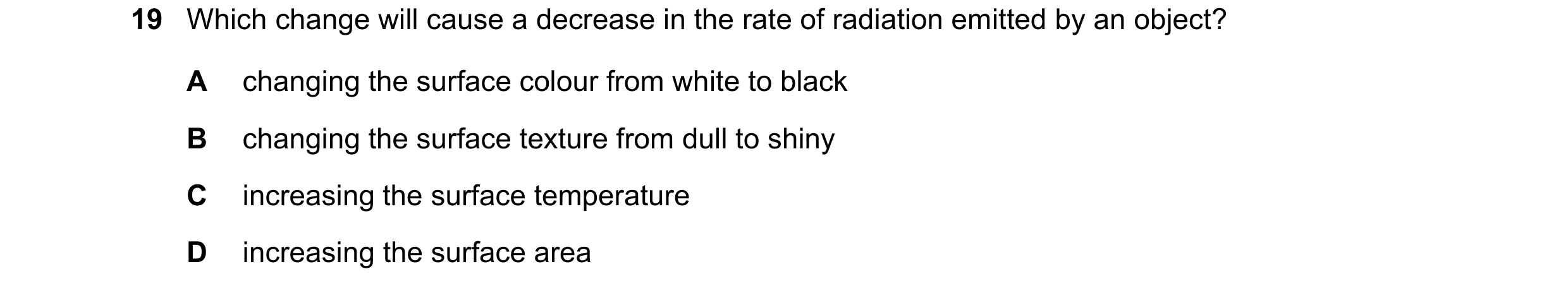 Question 65: Which change will cause a decrease in the rate of radiation emitted by an object? A changing the surface colour from white to black B chang…
