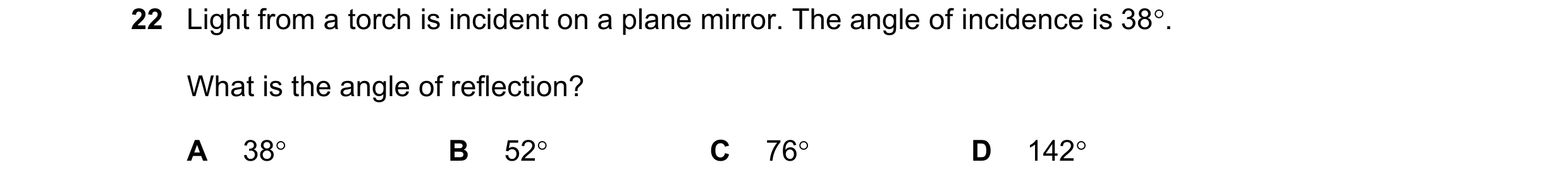 Question 85: Light from a torch is incident on a plane mirror. The angle of incidence is 38. What is the angle of reflection? A 38 B 52 C 76 D 142