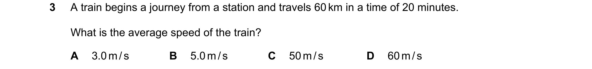 Question 103: A train begins a journey from a station and travels 60 km in a time of 20 minutes. What is the average speed of the train? A 3.0 m / s B 5.…