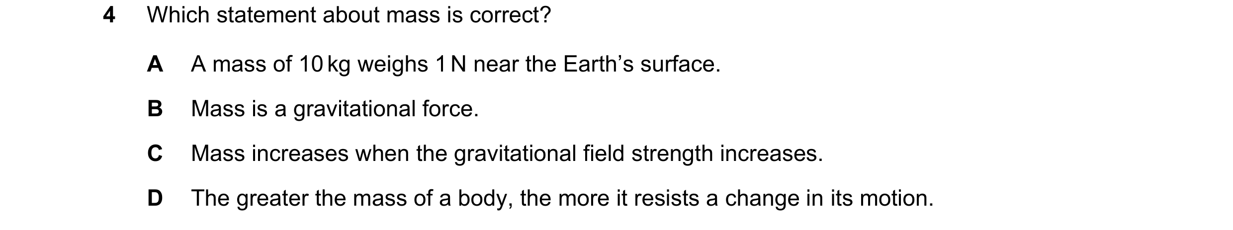 Question 55: Which statement about mass is correct? A A mass of 10 kg weighs 1 N near the Earth’s surface. B Mass is a gravitational force. C Mass incre…