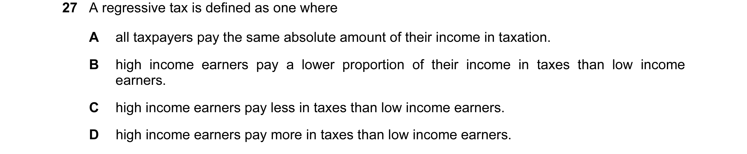 Question 3: A regressive tax is defined as one where A all taxpayers pay the same absolute amount of their income in taxation. B high income earners pa…