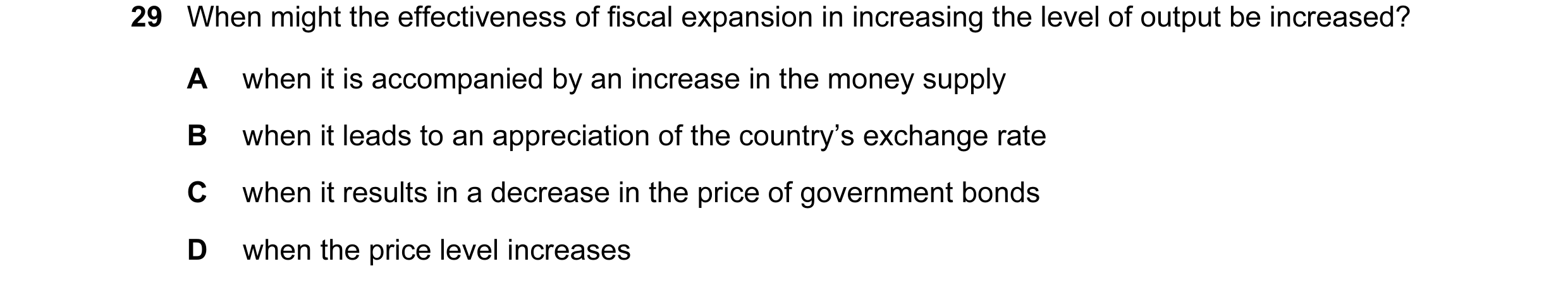 Question 9: When might the effectiveness of fiscal expansion in increasing the level of output be increased? A when it is accompanied by an increase in…