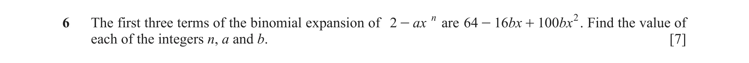 Question 1: The first three terms of the binomial expansion of 2 - ax n are 64 - 16 bx + 100 bx 2 . Find the value of each of the integers n, a and b. …