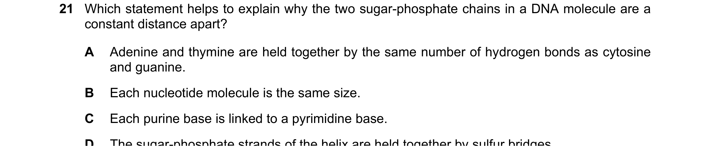 Question 168: Which statement helps to explain why the two sugar-phosphate chains in a DNA molecule are a constant distance apart? A Adenine and thymine …