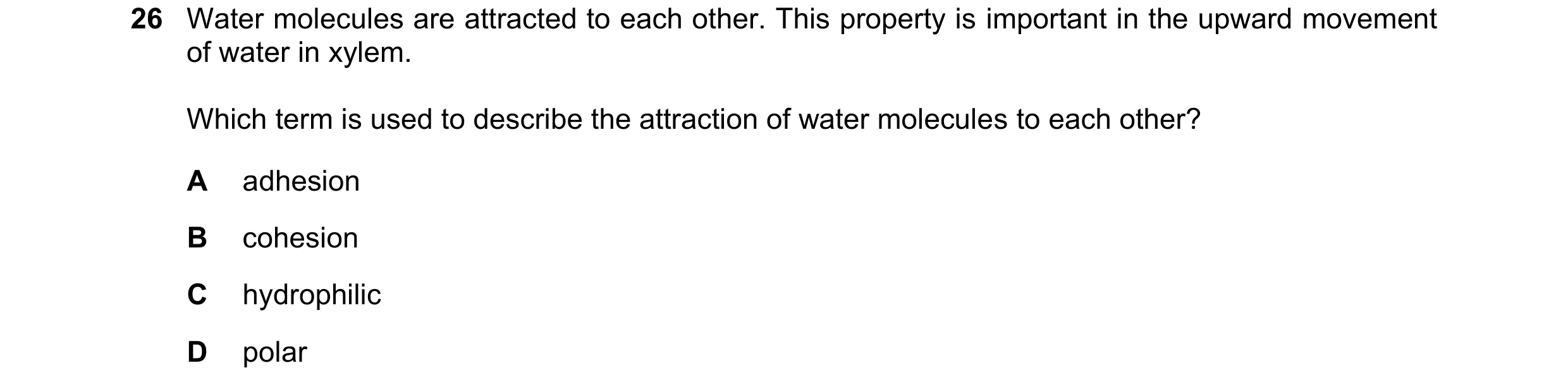Question 248: Water molecules are attracted to each other. This property is important in the upward movement of water in xylem. Which term is used to des…