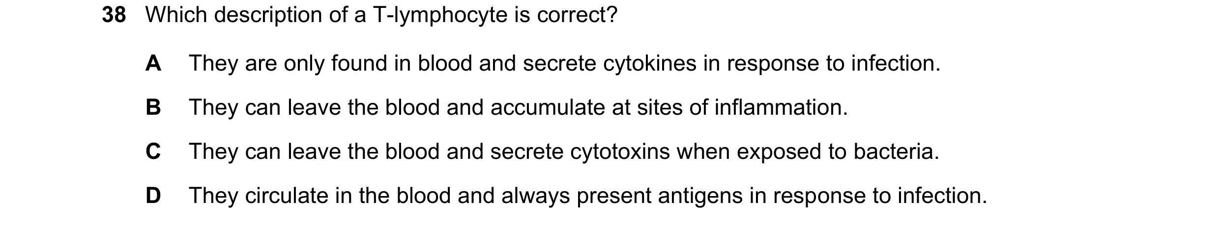 Question 110: Which description of a T-lymphocyte is correct? A They are only found in blood and secrete cytokines in response to infection. B They can l…
