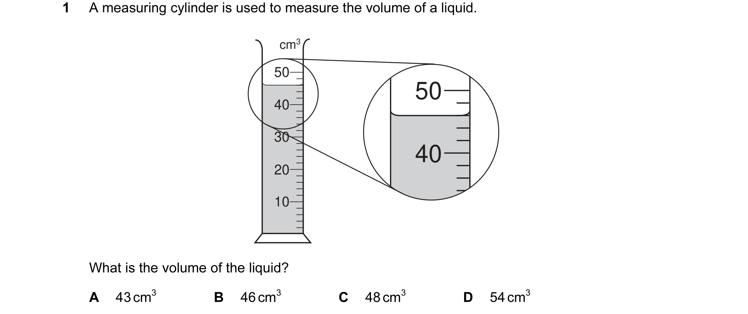 Question 4: A measuring cylinder is used to measure the volume of a liquid. cm3 50 50 40 30 40 20 10 What is the volume of the liquid? A 43 cm3 B 46 cm…