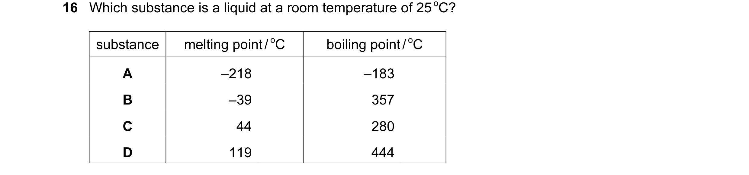 Question 6: Which substance is a liquid at a room temperature of 25 oC? substance melting point / oC boiling point / oC A –218 –183 B –39 357 C 44 280 …