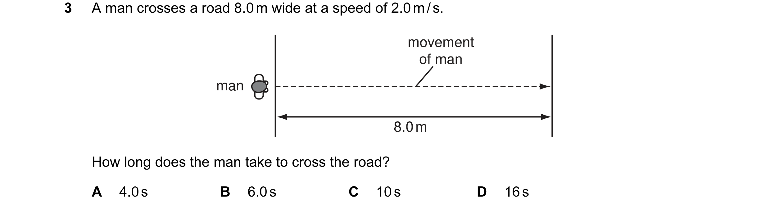 Question 4: A man crosses a road 8.0 m wide at a speed of 2.0 m / s. movement of man man 8.0 m How long does the man take to cross the road? A 4.0 s B …