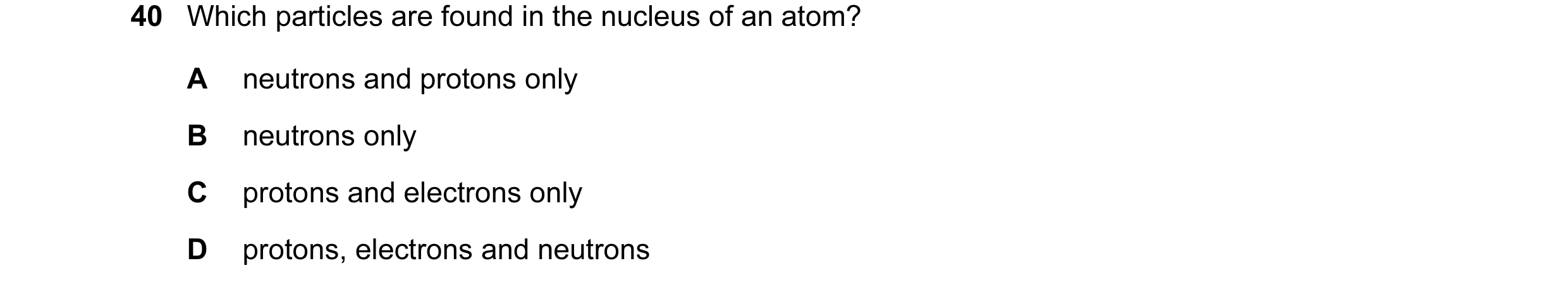 Question 4: Which particles are found in the nucleus of an atom? A neutrons and protons only B neutrons only C protons and electrons only D protons, el…