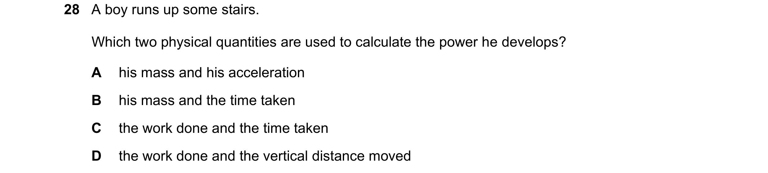 Question 48: A boy runs up some stairs. Which two physical quantities are used to calculate the power he develops? A his mass and his acceleration B his…