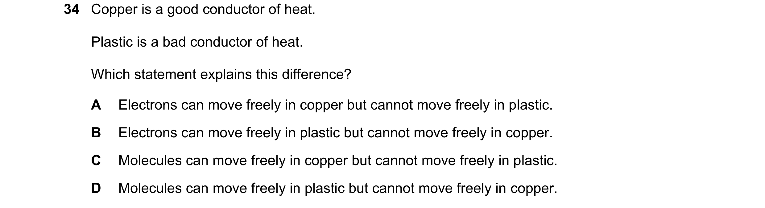 Question 33: Copper is a good conductor of heat. Plastic is a bad conductor of heat. Which statement explains this difference? A Electrons can move free…