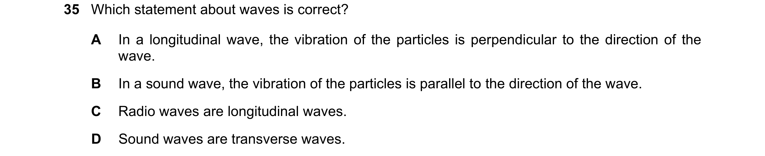 Question 36: Which statement about waves is correct? A In a longitudinal wave, the vibration of the particles is perpendicular to the direction of the w…