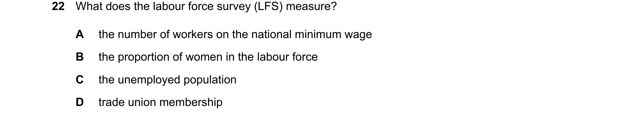 Question 101: What does the labour force survey (LFS) measure? A the number of workers on the national minimum wage B the proportion of women in the labo…