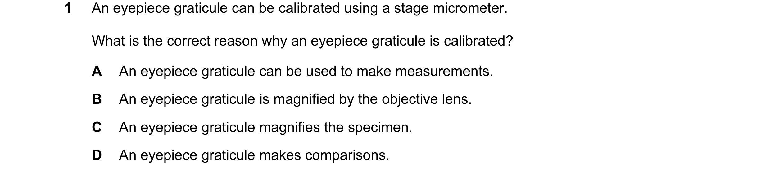Question 94: An eyepiece graticule can be calibrated using a stage micrometer. What is the correct reason why an eyepiece graticule is calibrated? A An …