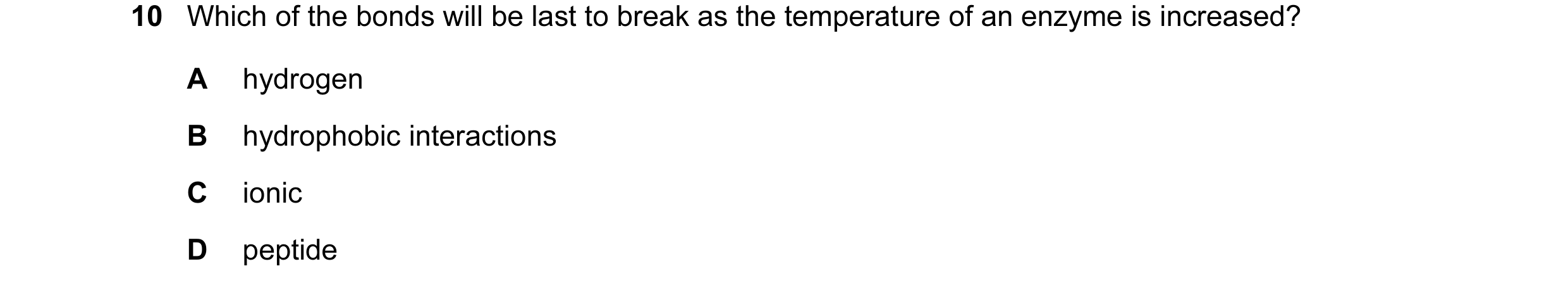 Question 107: Which of the bonds will be last to break as the temperature of an enzyme is increased? A hydrogen B hydrophobic interactions C ionic D pept…