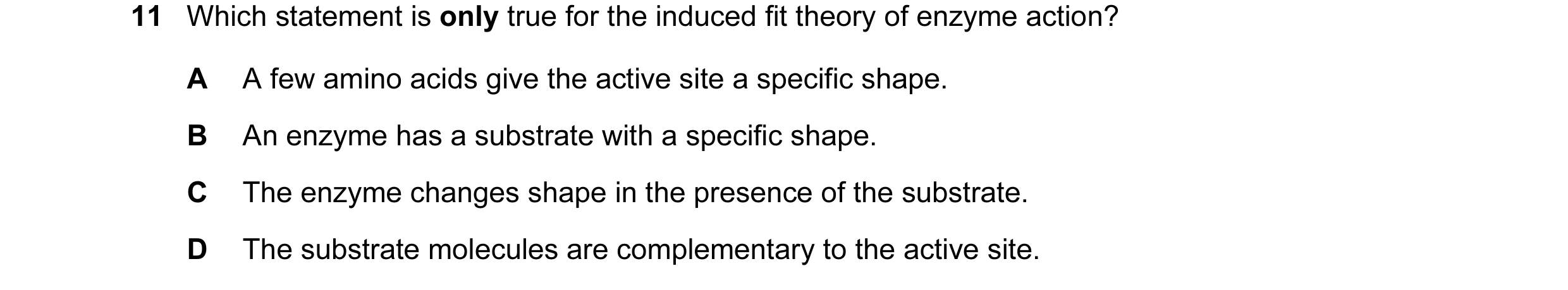 Question 38: Which statement is only true for the induced fit theory of enzyme action? A A few amino acids give the active site a specific shape. B An e…
