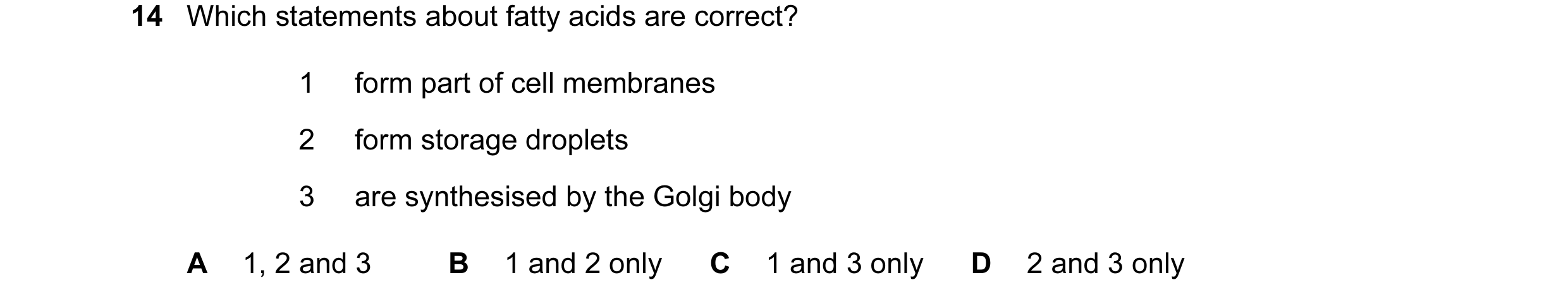 Question 147: Which statements about fatty acids are correct? 1 form part of cell membranes 2 form storage droplets 3 are synthesised by the Golgi body A…