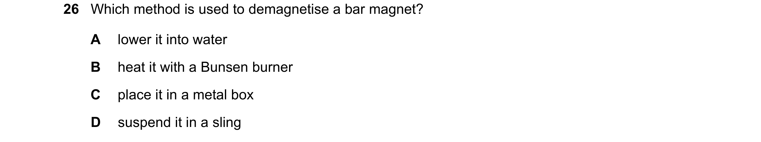 Question 35: Which method is used to demagnetise a bar magnet? A lower it into water B heat it with a Bunsen burner C place it in a metal box D suspend …