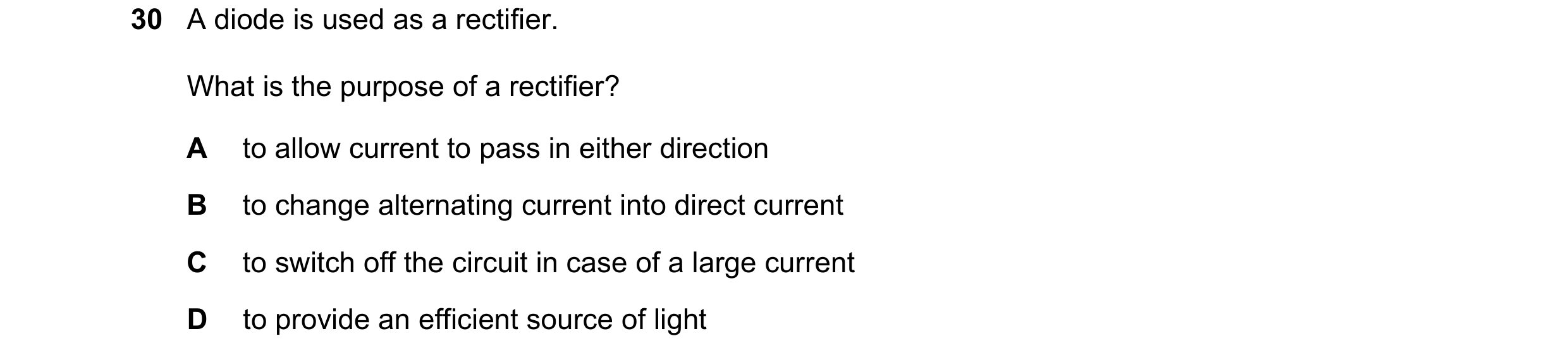 Question 71: A diode is used as a rectifier. What is the purpose of a rectifier? A to allow current to pass in either direction B to change alternating …