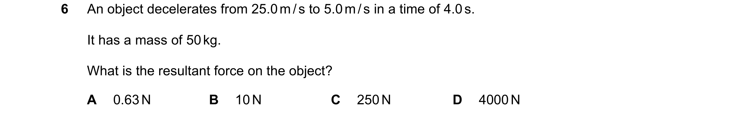Question 46: An object decelerates from 25.0 m / s to 5.0 m / s in a time of 4.0 s. It has a mass of 50 kg. What is the resultant force on the object? A…