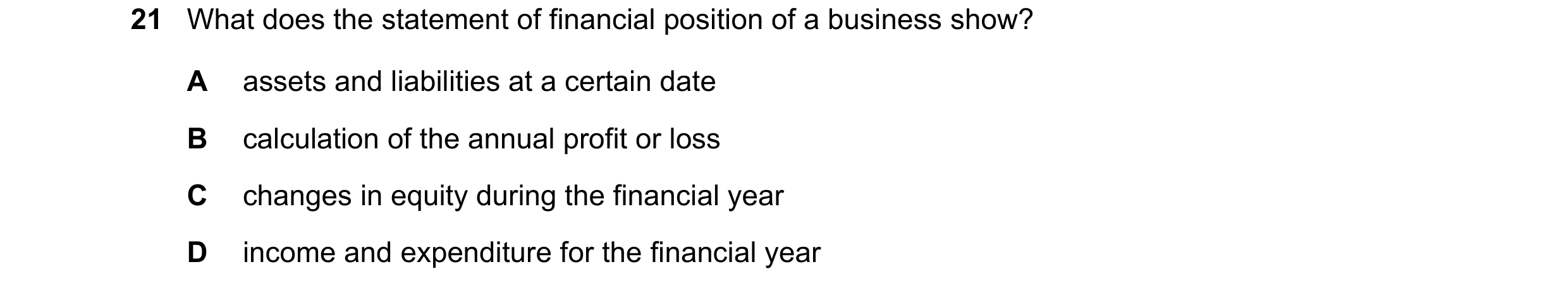 Question 29: What does the statement of financial position of a business show? A assets and liabilities at a certain date B calculation of the annual pr…