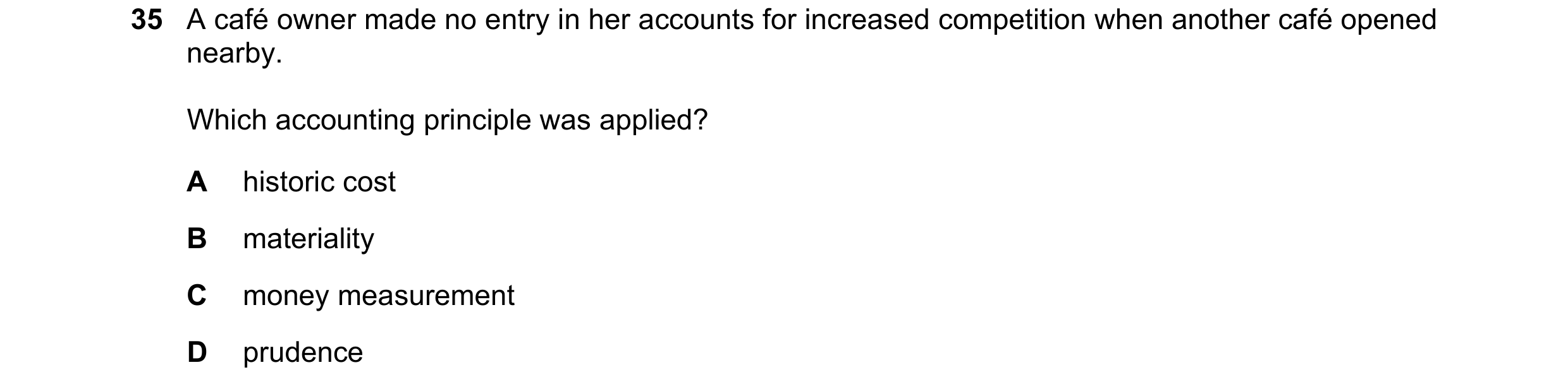Question 63: A café owner made no entry in her accounts for increased competition when another café opened nearby. Which accounting principle was applie…