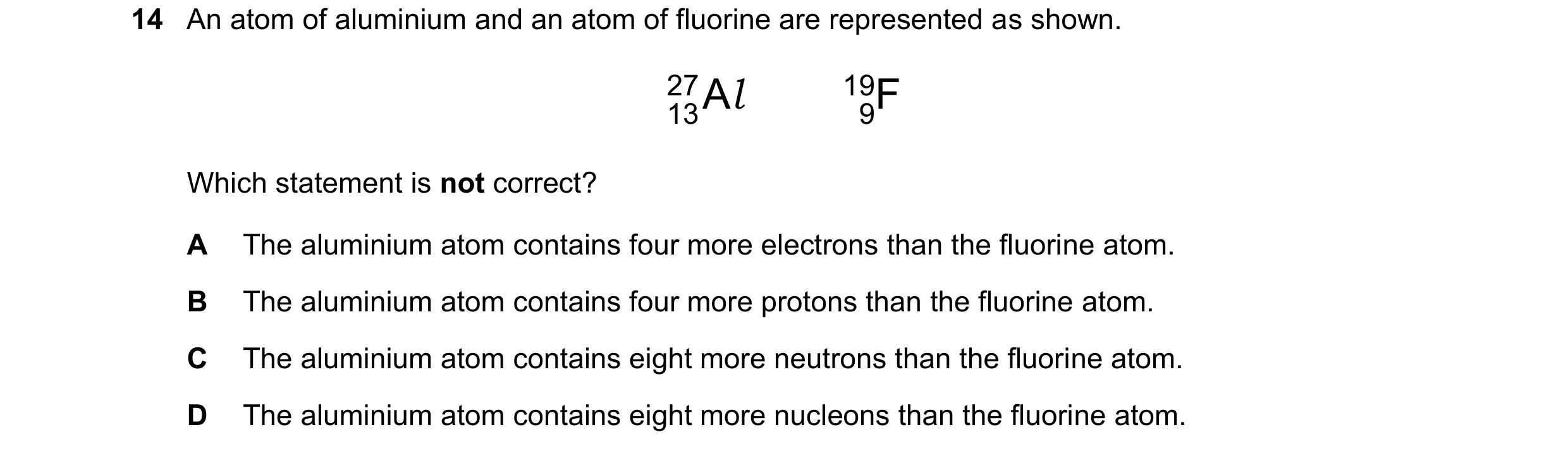 Question 16: An atom of aluminium and an atom of fluorine are represented as shown. 13Al 19 27 9F Which statement is not correct? A The alumi…