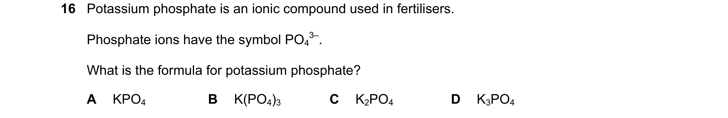 Question 28: Potassium phosphate is an ionic compound used in fertilisers. Phosphate ions have the symbol PO4 3–. What is the formula for potassium phos…