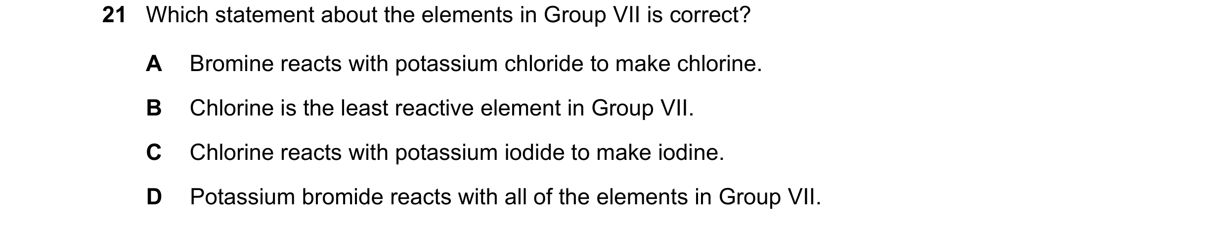 Question 20: Which statement about the elements in Group VII is correct? A Bromine reacts with potassium chloride to make chlorine. B Chlorine is the le…
