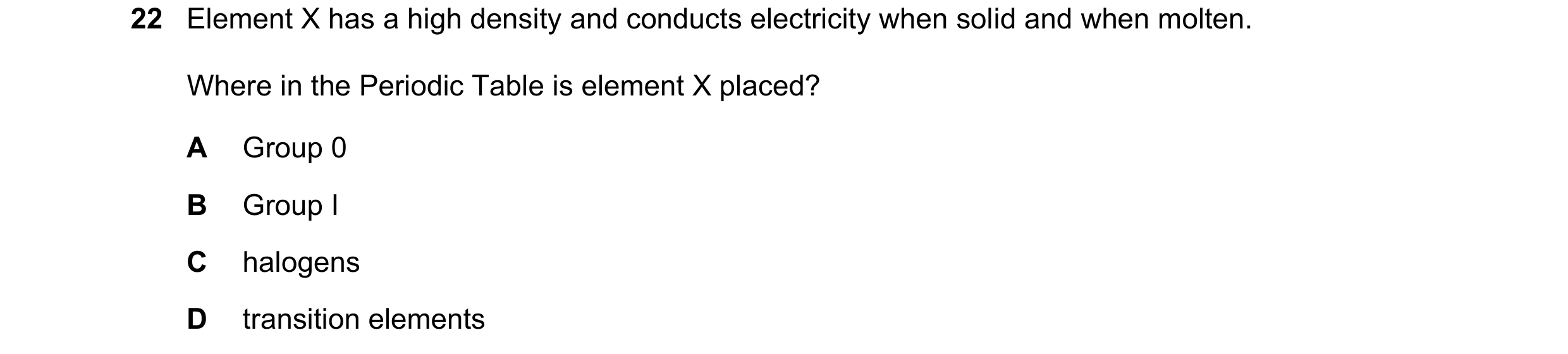 Question 12: Element X has a high density and conducts electricity when solid and when molten. Where in the Periodic Table is element X placed? A Group …