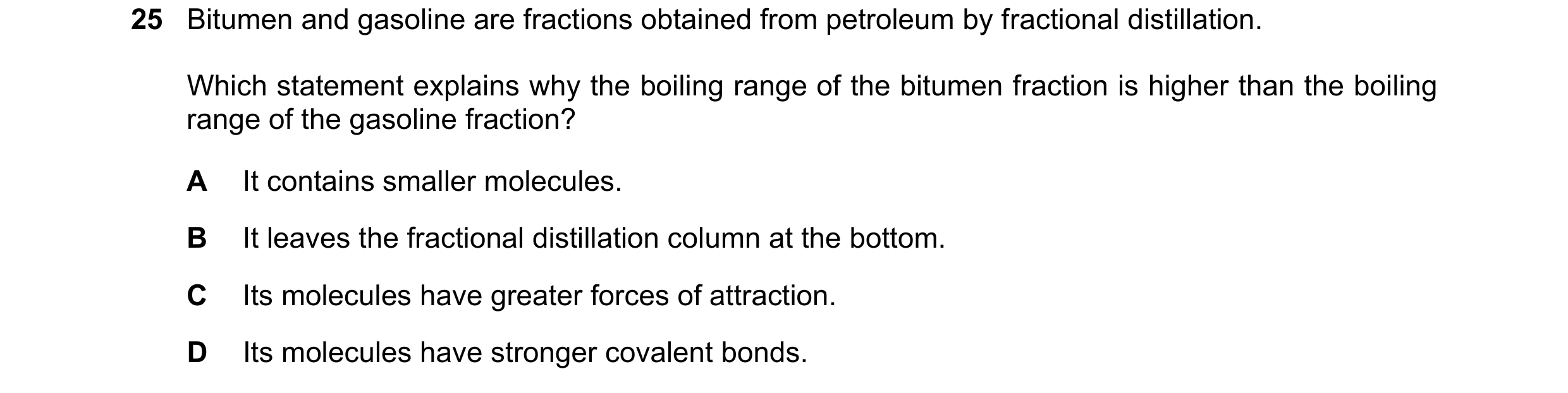 Question 26: Bitumen and gasoline are fractions obtained from petroleum by fractional distillation. Which statement explains why the boiling range of th…