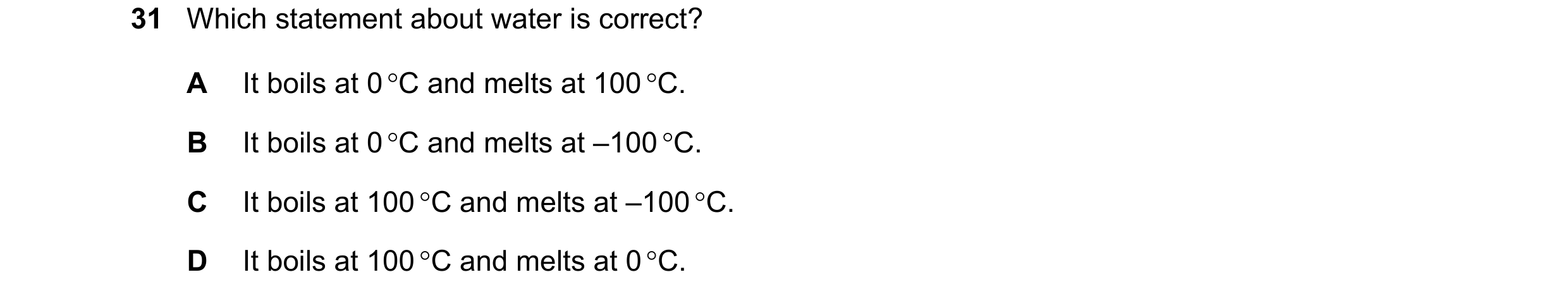 Question 12: Which statement about water is correct? A It boils at 0 C and melts at 100 C. B It boils at 0 C and melts at –100 C. C It boils at 100 …
