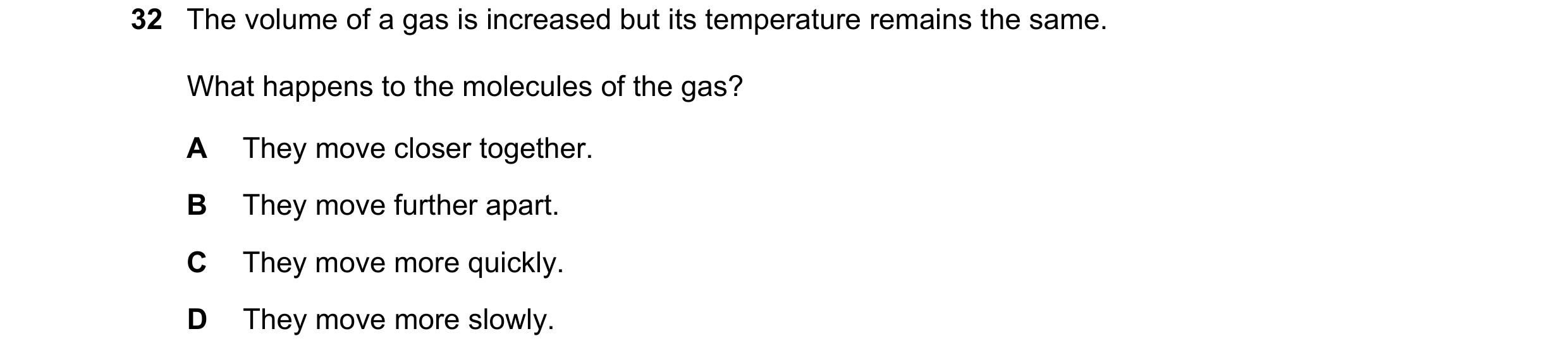 Question 41: The volume of a gas is increased but its temperature remains the same. What happens to the molecules of the gas? A They move closer togethe…