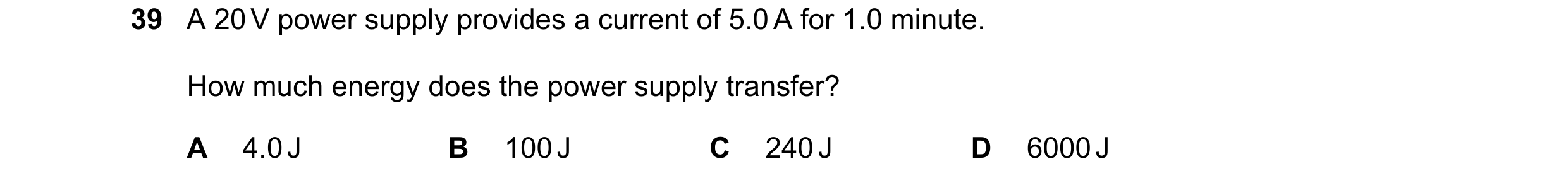 Question 85: A 20 V power supply provides a current of 5.0 A for 1.0 minute. How much energy does the power supply transfer? A 4.0 J B 100 J C 240 J D 6…