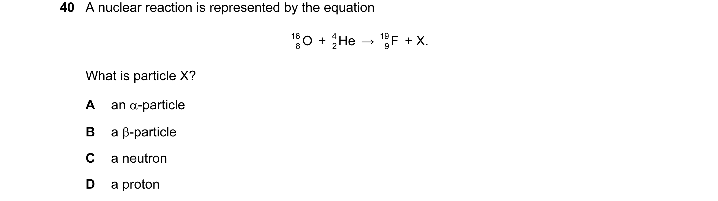 Question 6: A nuclear reaction is represented by the equation 16 O + He 4 → 19 F + X. 8 2 9 What is particle X? A an α-particle B a β-particle C a neut…