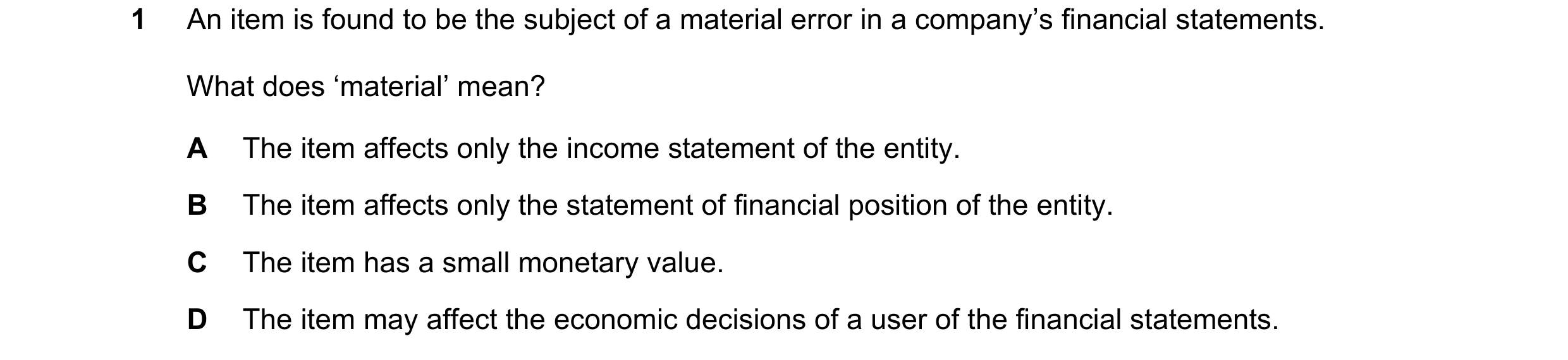 Question 17: An item is found to be the subject of a material error in a company’s financial statements. What does ‘material’ mean? A The item affects o…