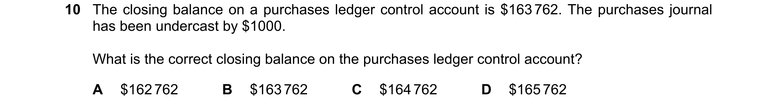 Question 237: The closing balance on a purchases ledger control account is $163 762. The purchases journal has been undercast by $1000. What is the corre…