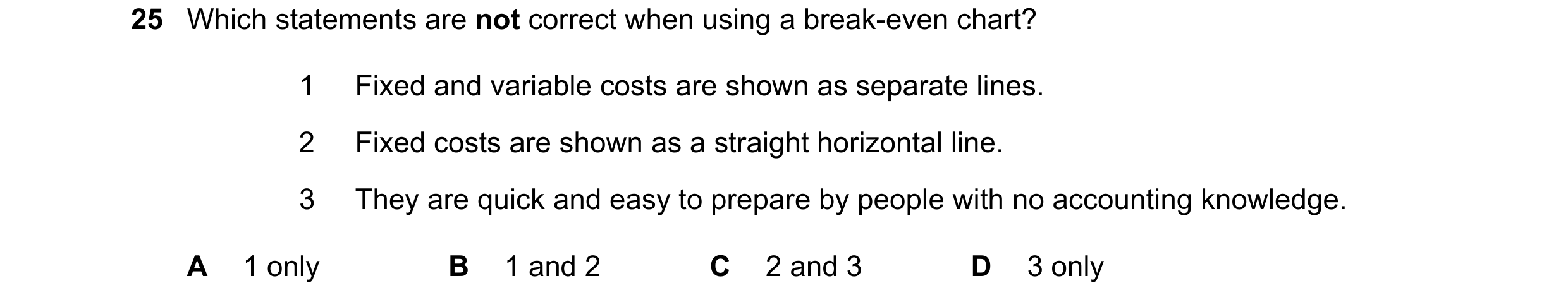 Question 257: Which statements are not correct when using a break-even chart? 1 Fixed and variable costs are shown as separate lines. 2 Fixed costs are s…