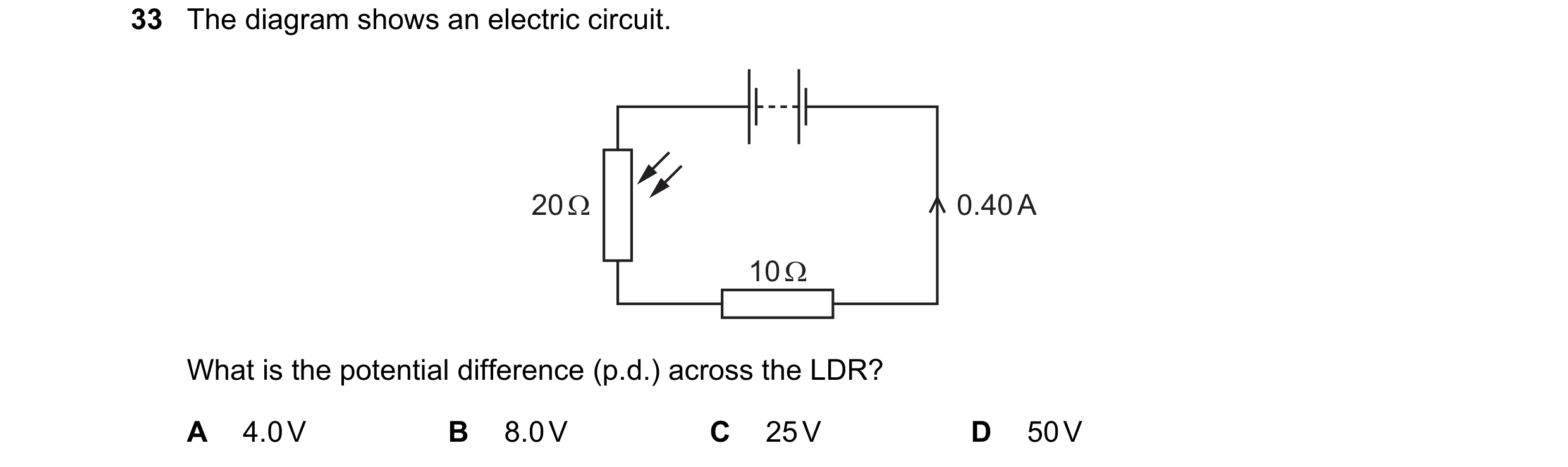 Question 48: The diagram shows an electric circuit. 20 Ω 0.40 A 10 Ω What is the potential difference (p.d.) across the LDR? A 4.0 V B 8.0 V C 25 V D 50…