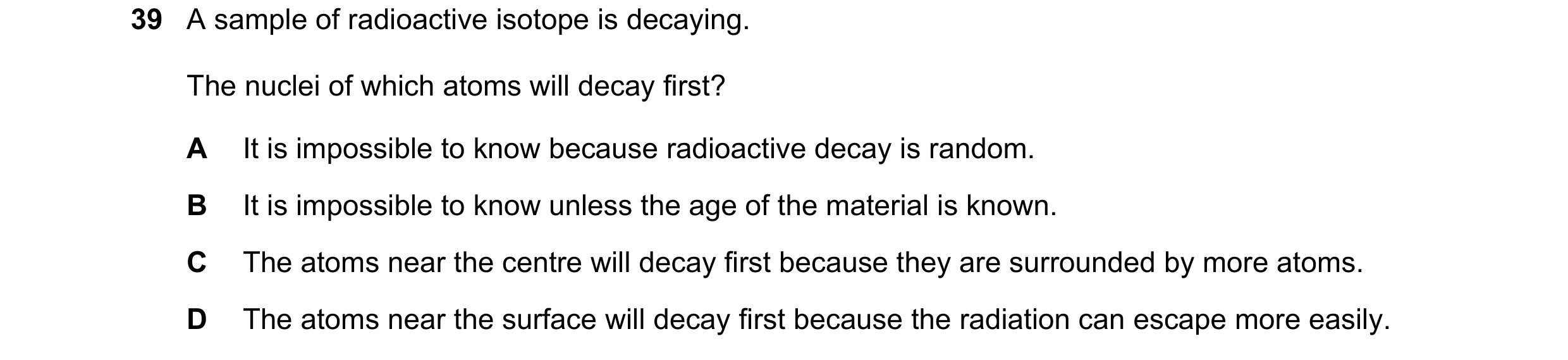 Question 30: A sample of radioactive isotope is decaying. The nuclei of which atoms will decay first? A It is impossible to know because radioactive dec…