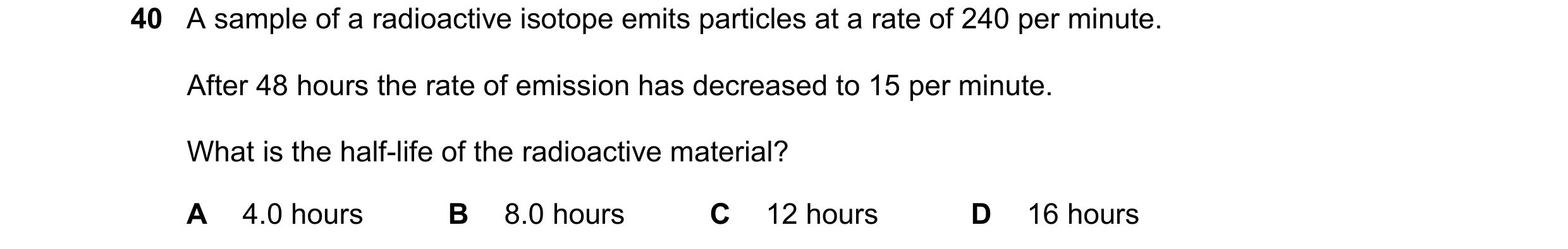 Question 31: A sample of a radioactive isotope emits particles at a rate of 240 per minute. After 48 hours the rate of emission has decreased to 15 per …