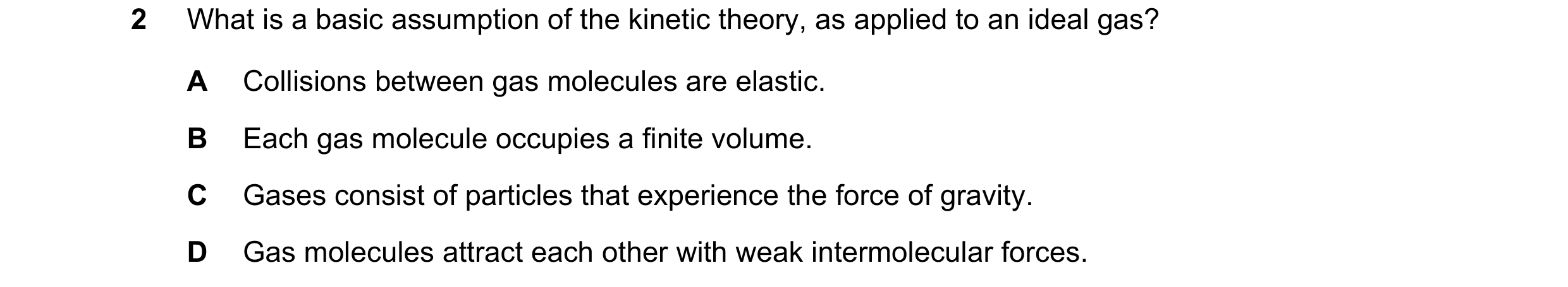 Question 77: What is a basic assumption of the kinetic theory, as applied to an ideal gas? A Collisions between gas molecules are elastic. B Each gas mo…